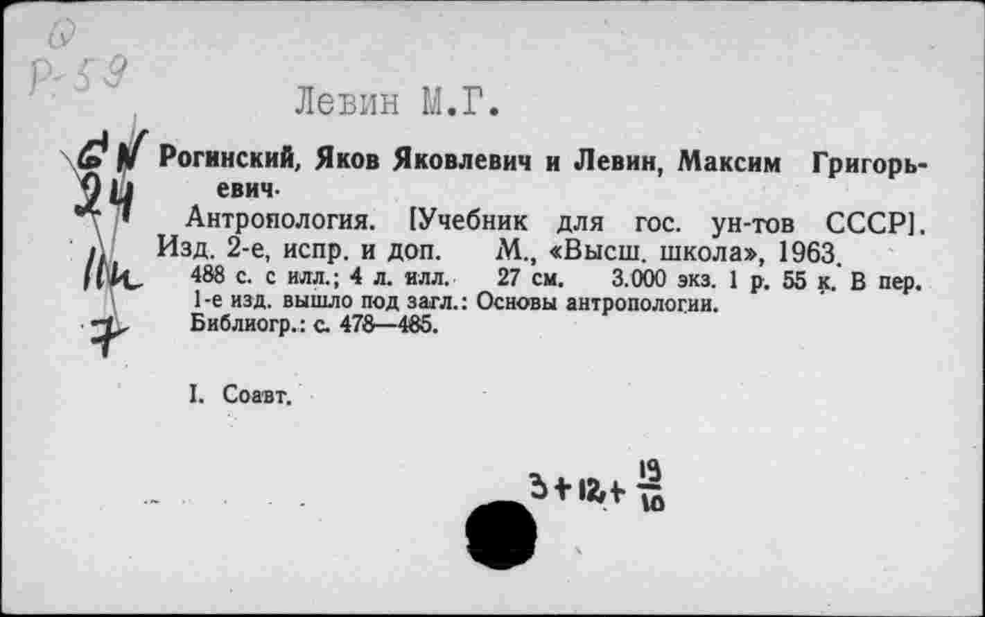 ﻿
Левин М.Г.
К
Рогинский, Яков Яковлевич и Левин, Максим Григорьевич-
Антропология. (Учебник для гос. ун-тов СССР].
Изд. 2-е, испр. и доп. М., «Высш, школа», 1963
488 с. с илл.; 4 л. илл. 27 см. 3.000 экз. 1 р. 55 к. В пер.
1 -е изд. вышло под загл.: Основы антропологии.
Библиогр.: с. 478—485.
I. Соавт.
Ь + 12,1-
13
10